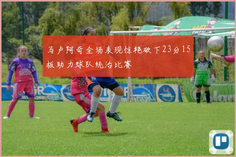 马卢阿奇全场表现惊艳砍下23分15板助力球队统治比赛