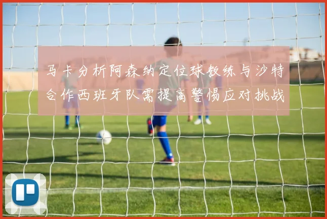 马卡分析阿森纳定位球教练与沙特合作西班牙队需提高警惕应对挑战