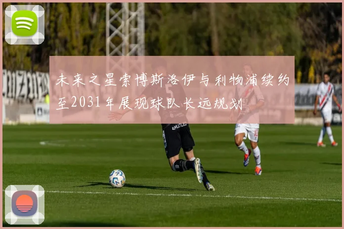未来之星索博斯洛伊与利物浦续约至2031年展现球队长远规划