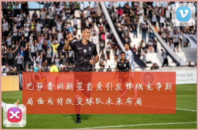 巴萨青训新星首秀引发锋线竞争新局面或将改变球队未来布局