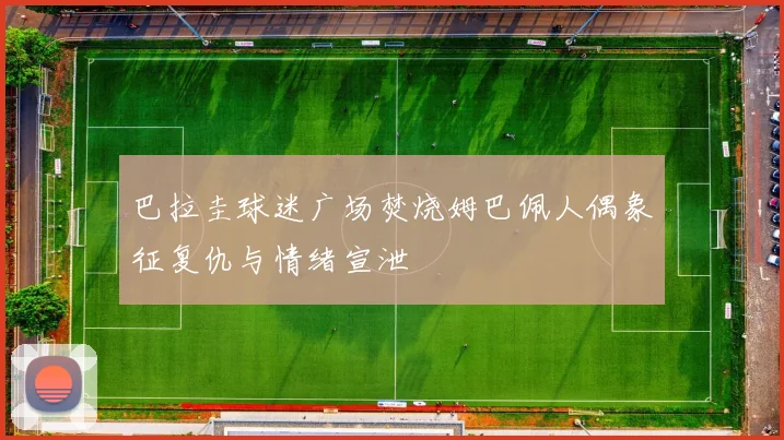 巴拉圭球迷广场焚烧姆巴佩人偶象征复仇与情绪宣泄
