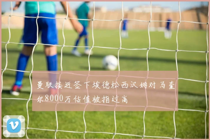 曼联接近签下埃德松西汉姆对马奎尔8000万估值被指过高