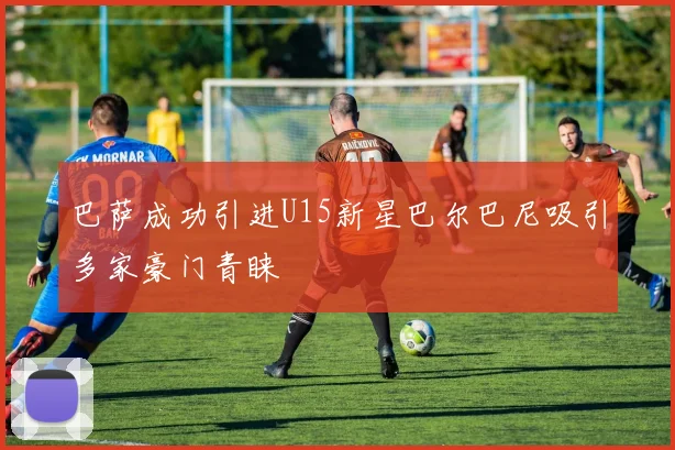 巴萨成功引进U15新星巴尔巴尼吸引多家豪门青睐