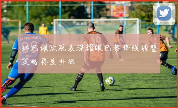 姆巴佩欧冠表现耀眼巴黎锋线调整策略再度升级