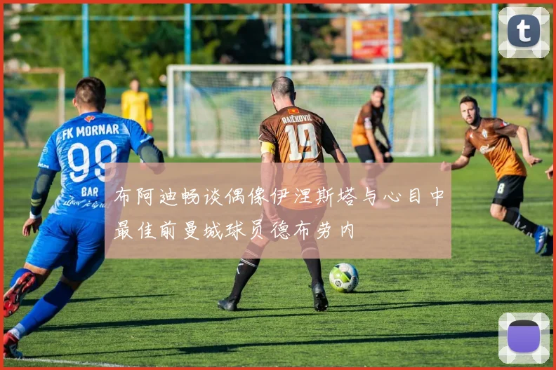 布阿迪畅谈偶像伊涅斯塔与心目中最佳前曼城球员德布劳内