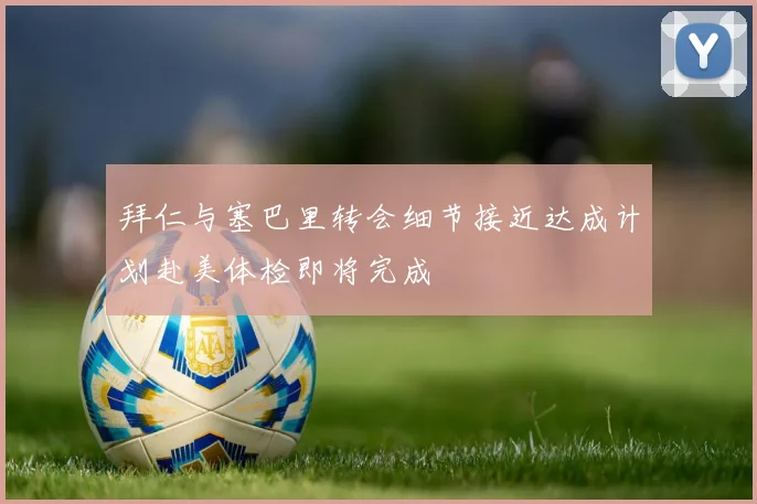 拜仁与塞巴里转会细节接近达成计划赴美体检即将完成