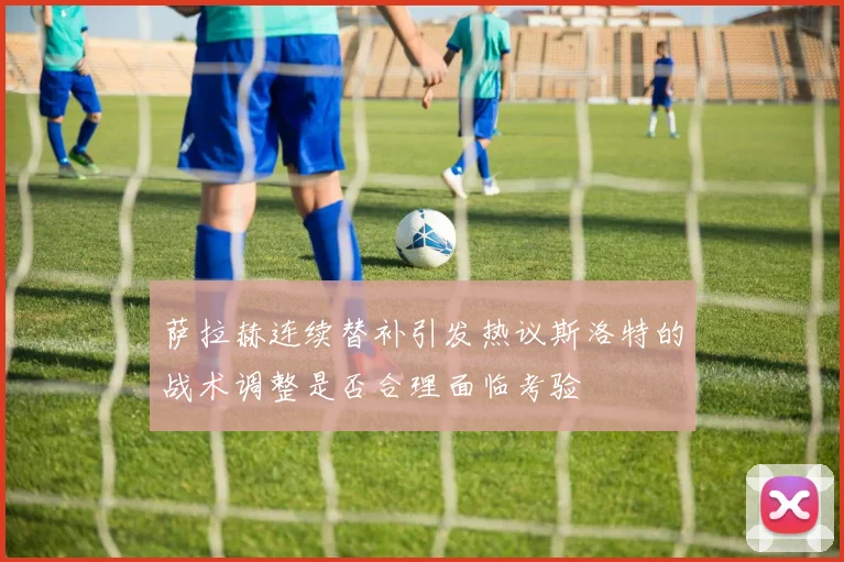 萨拉赫连续替补引发热议斯洛特的战术调整是否合理面临考验